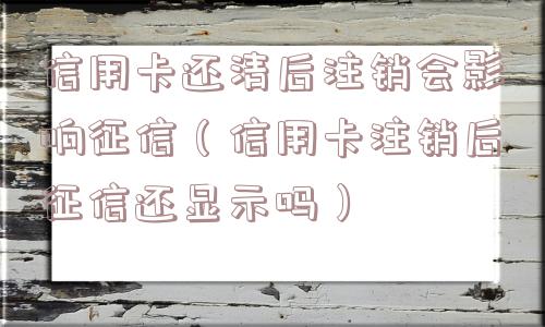 信用卡还清后注销会影响征信（信用卡注销后征信还显示吗）