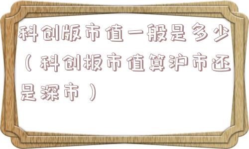科创版市值一般是多少（科创板市值算沪市还是深市）