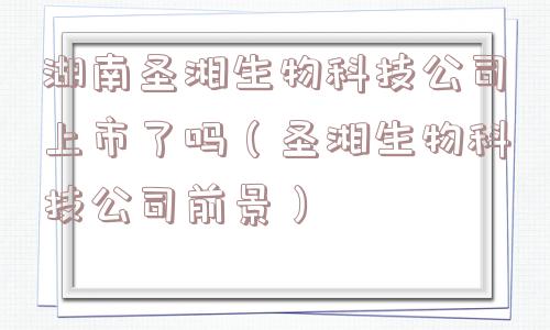 湖南圣湘生物科技公司上市了吗（圣湘生物科技公司前景）