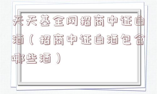 天天基全网招商中证白酒（招商中证白酒包含哪些酒）
