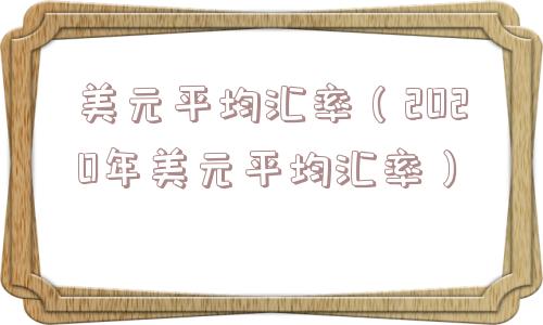 美元平均汇率（2020年美元平均汇率）