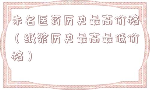 未名医药历史最高价格（纸浆历史最高最低价格）