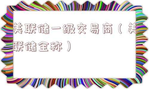 美联储一级交易商(美联储全称) 美联储一级交易商(美联储全称)