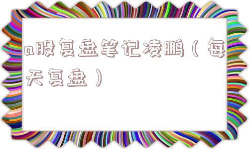 a股复盘笔记凌鹏（每天复盘）