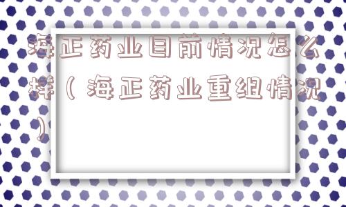 海正药业目前情况怎么样（海正药业重组情况）