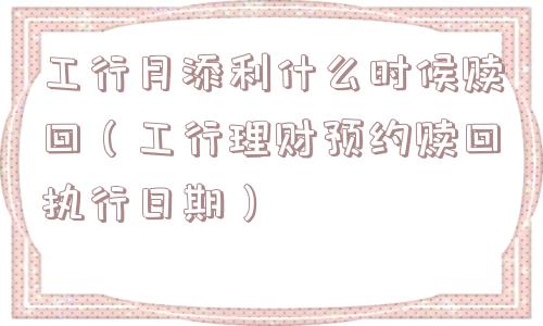 工行月添利什么时候赎回（工行理财预约赎回执行日期）