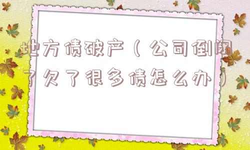 地方债破产(公司倒闭了欠了很多债怎么办) 地方债破产(公司倒闭了欠了很多债怎么办)