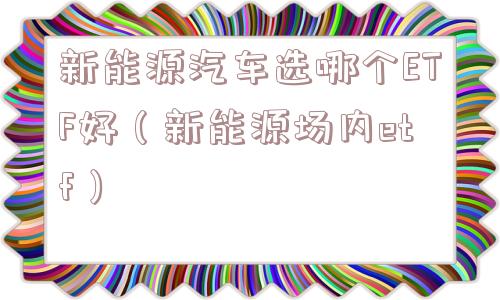 新能源汽车选哪个ETF好（新能源场内etf）