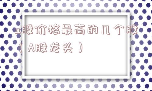 a股价格最高的几个股(A股龙头) a股价格最高的几个股(A股龙头)