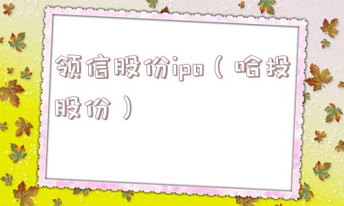 领信股份ipo(哈投股份) 领信股份ipo(哈投股份)