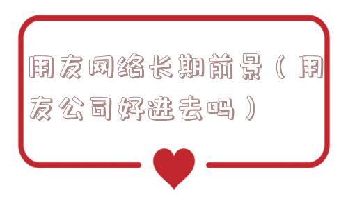 用友网络长期前景（用友公司好进去吗）