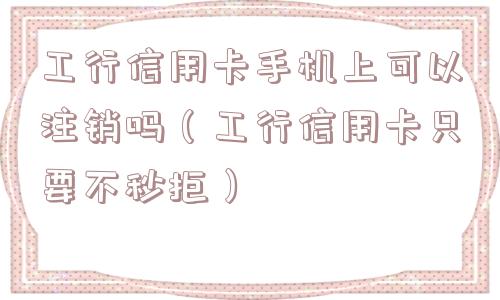工行信用卡手机上可以注销吗（工行信用卡只要不秒拒）