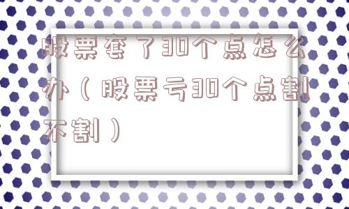 股票套了30个点怎么办（股票亏30个点割不割）