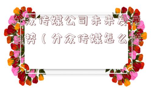 分众传媒公司未来发展趋势（分众传媒怎么样）