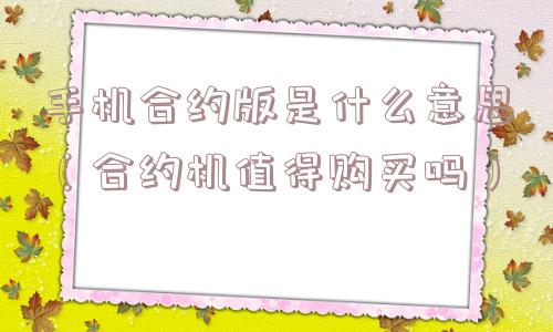 手机合约版是什么意思(合约机值得购买吗) 手机合约版是什么意思(合约机值得购买吗)