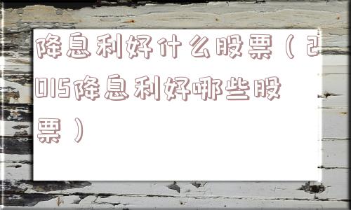 降息利好什么股票（2015降息利好哪些股票）