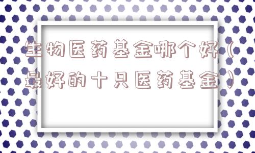生物医药基金哪个好（最好的十只医药基金）