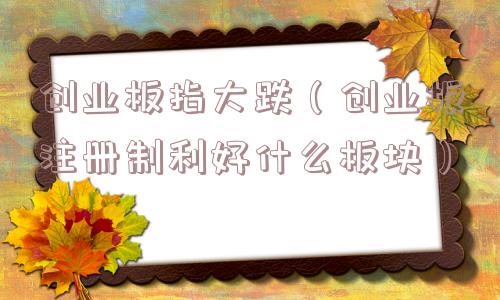 创业板指大跌（创业板注册制利好什么板块）