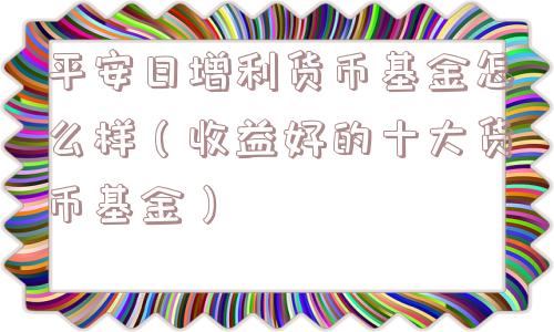 平安日增利货币基金怎么样（收益好的十大货币基金）
