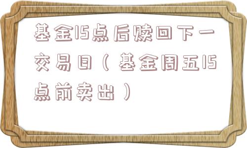 基金15点后赎回下一交易日（基金周五15点前卖出）