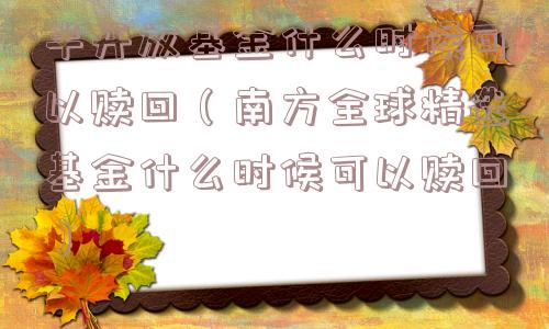 半开放基金什么时候可以赎回（南方全球精选基金什么时候可以赎回）