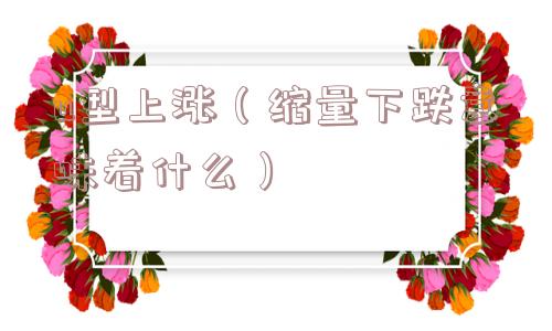 u型上涨(缩量下跌意味着什么) u型上涨(缩量下跌意味着什么)