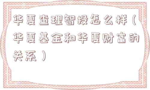 华夏查理智投怎么样（华夏基金和华夏财富的关系）