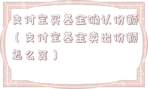 支付宝买基金确认份额（支付宝基金卖出份额怎么算）