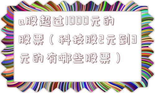 a股超过1000元的股票（科技股2元到3元的有哪些股票）