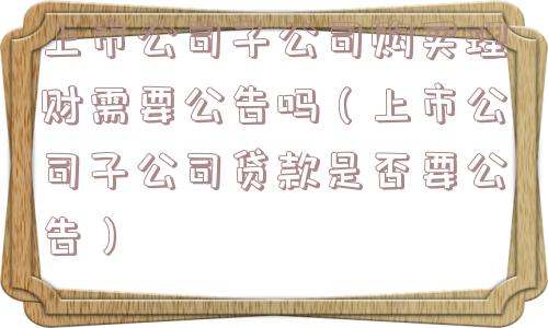 上市公司子公司购买理财需要公告吗（上市公司子公司贷款是否要公告）
