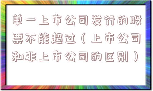 单一上市公司发行的股票不能超过（上市公司和非上市公司的区别）