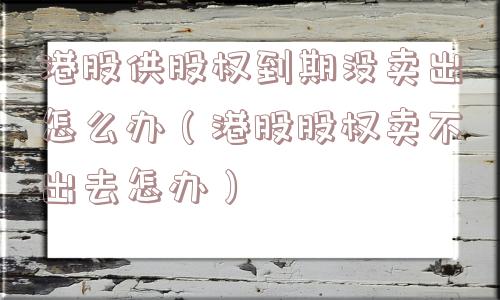 港股供股权到期没卖出怎么办（港股股权卖不出去怎办）