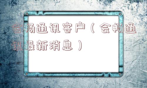 会畅通讯客户（会畅通讯最新消息）