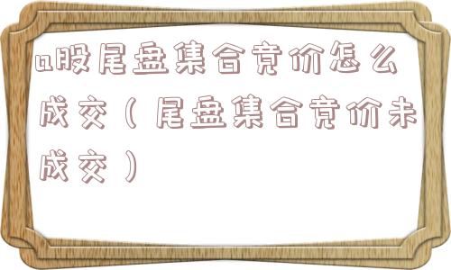 a股尾盘集合竞价怎么成交（尾盘集合竞价未成交）