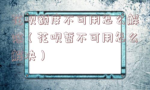 花呗额度不可用怎么解除（花呗暂不可用怎么解决）