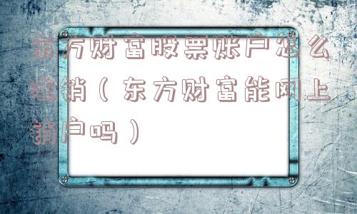 东方财富股票账户怎么注销（东方财富能网上销户吗）