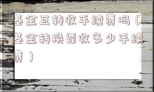 基金互转收手续费吗（基金转换要收多少手续费）