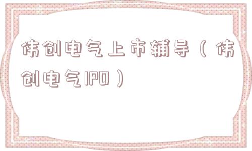 伟创电气上市辅导（伟创电气IPO）