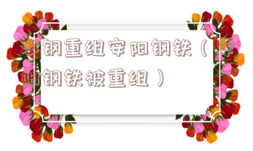 沙钢重组安阳钢铁（安阳钢铁被重组）