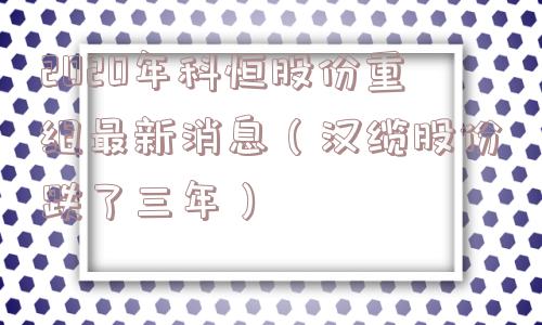 2020年科恒股份重组最新消息（汉缆股份跌了三年）