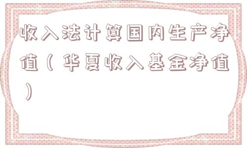 收入法计算国内生产净值（华夏收入基金净值）