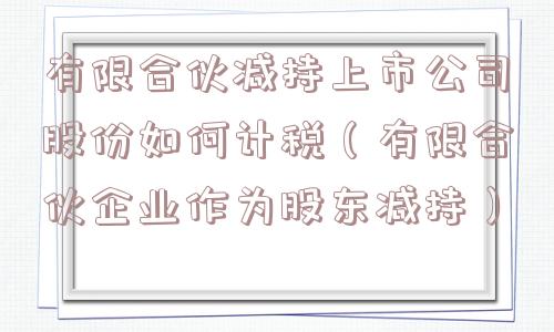 有限合伙减持上市公司股份如何计税（有限合伙企业作为股东减持）