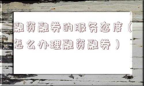 融资融券的服务态度（怎么办理融资融券）