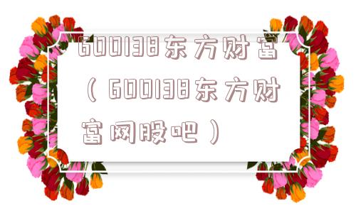 600138东方财富(600138东方财富网股吧) 600138东方财富(600138东方财富网股吧)
