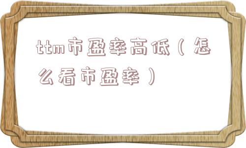 ttm市盈率高低(怎么看市盈率) ttm市盈率高低(怎么看市盈率)