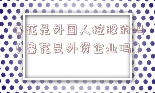 鲁花是外国人控股的吗（鲁花是外资企业吗）