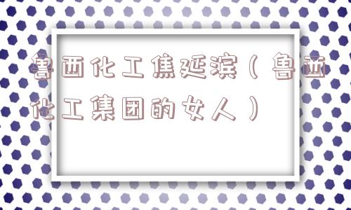 鲁西化工焦延滨(鲁西化工集团的女人) 鲁西化工焦延滨(鲁西化工集团的女人)