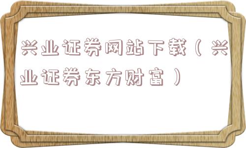 兴业证券网站下载（兴业证券东方财富）