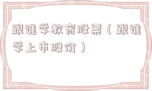 跟谁学教育股票（跟谁学上市股价）