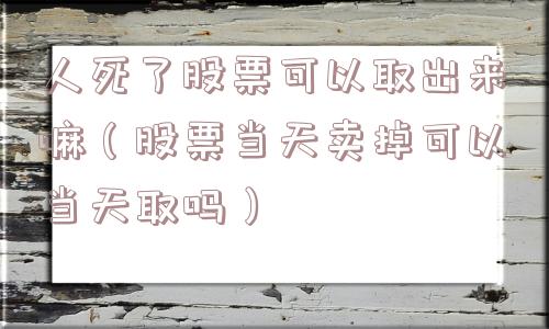 人死了股票可以取出来嘛（股票当天卖掉可以当天取吗）